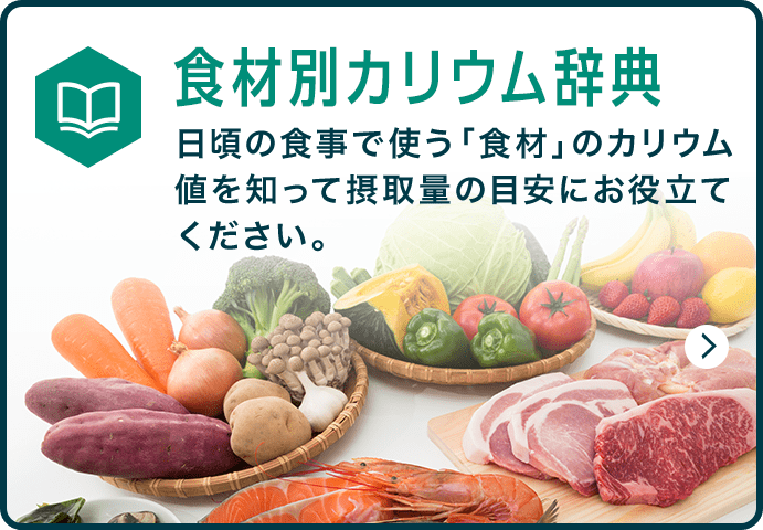 食材別カリウム辞典 日頃の食事で使う「食材」のカリウム値を知って摂取量の目安にお役立てください。